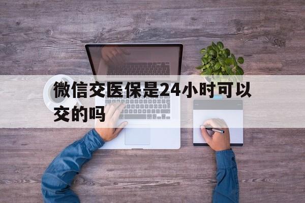 温岭最新微信交医保是24小时可以交的吗方法分析(最方便真实的温岭微信上交医保多久到账方法)